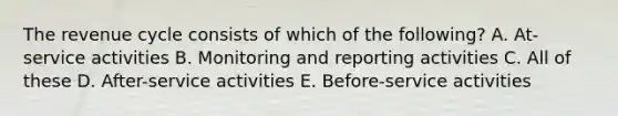 The revenue cycle consists of which of the following? A. At-service activities B. Monitoring and reporting activities C. All of these D. After-service activities E. Before-service activities