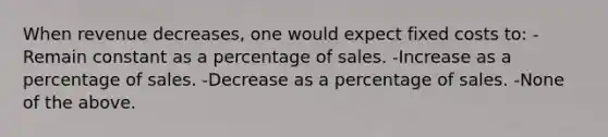 When revenue decreases, one would expect fixed costs to: -Remain constant as a percentage of sales. -Increase as a percentage of sales. -Decrease as a percentage of sales. -None of the above.