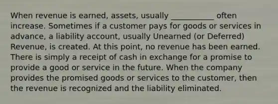 When revenue is earned, assets, usually ___________ often increase. Sometimes if a customer pays for goods or services in advance, a liability account, usually Unearned (or Deferred) Revenue, is created. At this point, no revenue has been earned. There is simply a receipt of cash in exchange for a promise to provide a good or service in the future. When the company provides the promised goods or services to the customer, then the revenue is recognized and the liability eliminated.