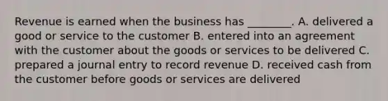 Revenue is earned when the business has​ ________. A. delivered a good or service to the customer B. entered into an agreement with the customer about the goods or services to be delivered C. prepared a journal entry to record revenue D. received cash from the customer before goods or services are delivered