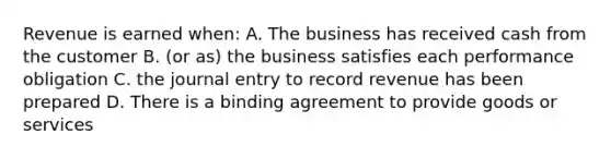 Revenue is earned when: A. The business has received cash from the customer B. (or as) the business satisfies each performance obligation C. the journal entry to record revenue has been prepared D. There is a binding agreement to provide goods or services