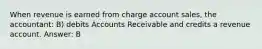 When revenue is earned from charge account sales, the accountant: B) debits Accounts Receivable and credits a revenue account. Answer: B