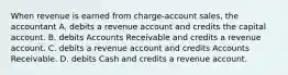 When revenue is earned from charge-account sales, the accountant A. debits a revenue account and credits the capital account. B. debits Accounts Receivable and credits a revenue account. C. debits a revenue account and credits Accounts Receivable. D. debits Cash and credits a revenue account.