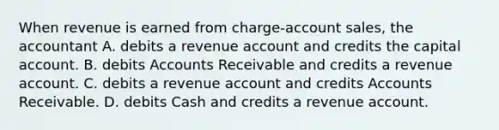 When revenue is earned from charge-account sales, the accountant A. debits a revenue account and credits the capital account. B. debits Accounts Receivable and credits a revenue account. C. debits a revenue account and credits Accounts Receivable. D. debits Cash and credits a revenue account.