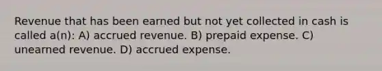 Revenue that has been earned but not yet collected in cash is called a(n): A) accrued revenue. B) prepaid expense. C) unearned revenue. D) accrued expense.