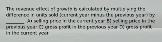 The revenue effect of growth is calculated by multiplying the difference in units sold (current year minus the previous year) by ________. A) selling price in the current year B) selling price in the previous year C) <a href='https://www.questionai.com/knowledge/klIB6Lsdwh-gross-profit' class='anchor-knowledge'>gross profit</a> in the previous year D) gross profit in the current year