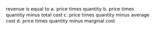 revenue is equal to a. price times quantity b. price times quantity minus total cost c. price times quantity minus average cost d. price times quantity minus marginal cost