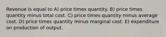 Revenue is equal to A) price times quantity. B) price times quantity minus total cost. C) price times quantity minus average cost. D) price times quantity minus marginal cost. E) expenditure on production of output.