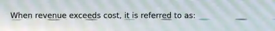 When revenue exceeds​ cost, it is referred to​ as: