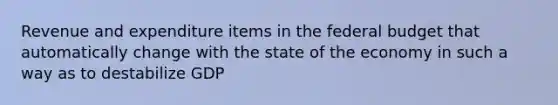 Revenue and expenditure items in the federal budget that automatically change with the state of the economy in such a way as to destabilize GDP