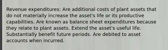 Revenue expenditures: Are additional costs of plant assets that do not materially increase the asset's life or its productive capabilities. Are known as balance sheet expenditures because they relate to plant assets. Extend the asset's useful life. Substantially benefit future periods. Are debited to asse<a href='https://www.questionai.com/knowledge/k7x83BRk9p-t-accounts' class='anchor-knowledge'>t accounts</a> when incurred.