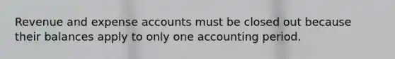 Revenue and expense accounts must be closed out because their balances apply to only one accounting period.