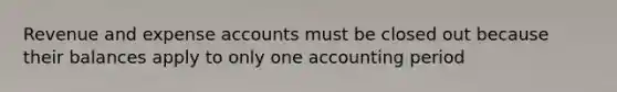 Revenue and expense accounts must be closed out because their balances apply to only one accounting period