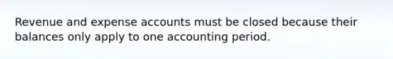 Revenue and expense accounts must be closed because their balances only apply to one accounting period.