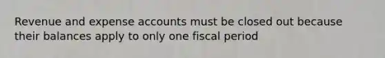 Revenue and expense accounts must be closed out because their balances apply to only one fiscal period