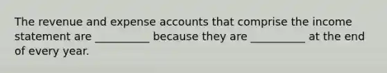 The revenue and expense accounts that comprise the <a href='https://www.questionai.com/knowledge/kCPMsnOwdm-income-statement' class='anchor-knowledge'>income statement</a> are __________ because they are __________ at the end of every year.