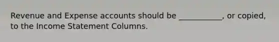 Revenue and Expense accounts should be ___________, or copied, to the Income Statement Columns.