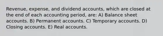 Revenue, expense, and dividend accounts, which are closed at the end of each accounting period, are: A) Balance sheet accounts. B) Permanent accounts. C) Temporary accounts. D) Closing accounts. E) Real accounts.