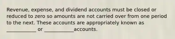 Revenue, expense, and dividend accounts must be closed or reduced to zero so amounts are not carried over from one period to the next. These accounts are appropriately known as ____________ or ____________accounts.