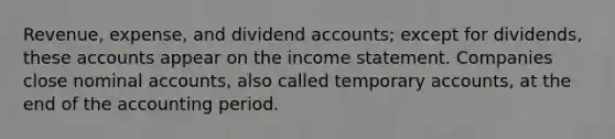 Revenue, expense, and dividend accounts; except for dividends, these accounts appear on the <a href='https://www.questionai.com/knowledge/kCPMsnOwdm-income-statement' class='anchor-knowledge'>income statement</a>. Companies close nominal accounts, also called temporary accounts, at the end of the accounting period.