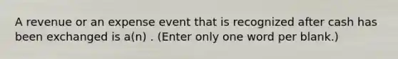 A revenue or an expense event that is recognized after cash has been exchanged is a(n) . (Enter only one word per blank.)