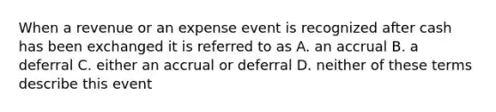 When a revenue or an expense event is recognized after cash has been exchanged it is referred to as A. an accrual B. a deferral C. either an accrual or deferral D. neither of these terms describe this event