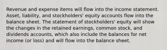 Revenue and expense items will flow into the income statement. Asset, liability, and stockholders' equity accounts flow into the balance sheet. The statement of stockholders' equity will show the changes in the retained earnings, common stock, and dividends accounts, which also include the balances for net income (or loss) and will flow into the balance sheet.