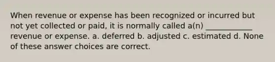 When revenue or expense has been recognized or incurred but not yet collected or paid, it is normally called a(n) ____________ revenue or expense. a. deferred b. adjusted c. estimated d. None of these answer choices are correct.