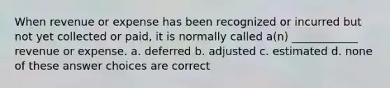 When revenue or expense has been recognized or incurred but not yet collected or paid, it is normally called a(n) ____________ revenue or expense. a. deferred b. adjusted c. estimated d. none of these answer choices are correct