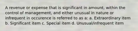 A revenue or expense that is significant in amount, within the control of management, and either unusual in nature or infrequent in occurence is referred to as a: a. Extraordinary item b. Significant item c. Special item d. Unusual/infrequent item