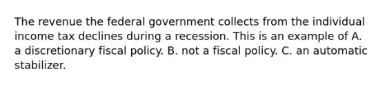 The revenue the federal government collects from the individual income tax declines during a recession. This is an example of A. a discretionary fiscal policy. B. not a fiscal policy. C. an automatic stabilizer.