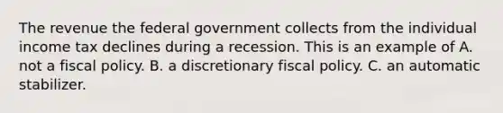 The revenue the federal government collects from the individual income tax declines during a recession. This is an example of A. not a fiscal policy. B. a discretionary fiscal policy. C. an automatic stabilizer.