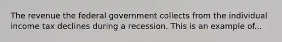 The revenue the federal government collects from the individual income tax declines during a recession. This is an example of...