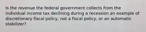 Is the revenue the federal government collects from the individual income tax declining during a recession an example of discretionary <a href='https://www.questionai.com/knowledge/kPTgdbKdvz-fiscal-policy' class='anchor-knowledge'>fiscal policy</a>, not a fiscal policy, or an automatic stabilizer?