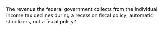 The revenue the federal government collects from the individual income tax declines during a recession fiscal policy, automatic stabilizers, not a fiscal policy?