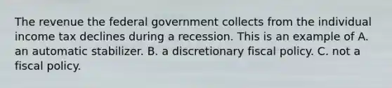 The revenue the federal government collects from the individual income tax declines during a recession. This is an example of A. an automatic stabilizer. B. a discretionary fiscal policy. C. not a fiscal policy.