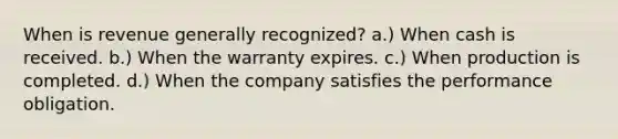 When is revenue generally recognized? a.) When cash is received. b.) When the warranty expires. c.) When production is completed. d.) When the company satisfies the performance obligation.