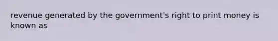 revenue generated by the government's right to print money is known as