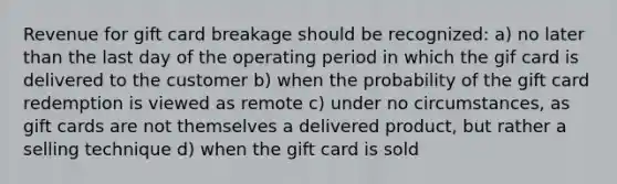 Revenue for gift card breakage should be recognized: a) no later than the last day of the operating period in which the gif card is delivered to the customer b) when the probability of the gift card redemption is viewed as remote c) under no circumstances, as gift cards are not themselves a delivered product, but rather a selling technique d) when the gift card is sold