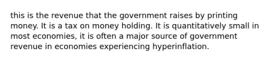 this is the revenue that the government raises by printing money. It is a tax on money holding. It is quantitatively small in most economies, it is often a major source of government revenue in economies experiencing hyperinflation.