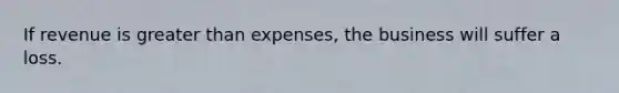 If revenue is greater than expenses, the business will suffer a loss.