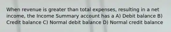 When revenue is greater than total expenses, resulting in a net income, the Income Summary account has a A) Debit balance B) Credit balance C) Normal debit balance D) Normal credit balance