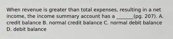 When revenue is greater than total expenses, resulting in a net income, the income summary account has a _______(pg. 207). A. credit balance B. normal credit balance C. normal debit balance D. debit balance