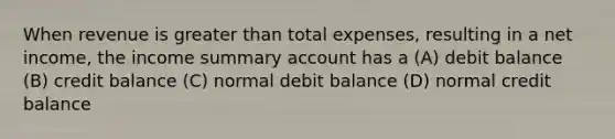 When revenue is greater than total expenses, resulting in a net income, the income summary account has a (A) debit balance (B) credit balance (C) normal debit balance (D) normal credit balance