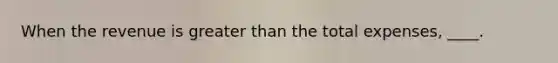 When the revenue is greater than the total expenses, ____.