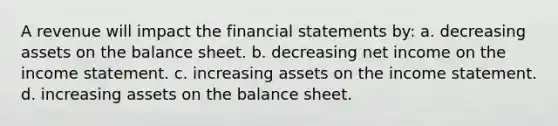 A revenue will impact the <a href='https://www.questionai.com/knowledge/kFBJaQCz4b-financial-statements' class='anchor-knowledge'>financial statements</a> by: a. decreasing assets on the balance sheet. b. decreasing net income on the <a href='https://www.questionai.com/knowledge/kCPMsnOwdm-income-statement' class='anchor-knowledge'>income statement</a>. c. increasing assets on the income statement. d. increasing assets on the balance sheet.