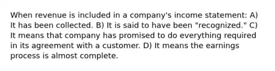 When revenue is included in a company's income statement: A) It has been collected. B) It is said to have been "recognized." C) It means that company has promised to do everything required in its agreement with a customer. D) It means the earnings process is almost complete.