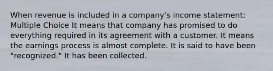 When revenue is included in a company's income statement: Multiple Choice It means that company has promised to do everything required in its agreement with a customer. It means the earnings process is almost complete. It is said to have been "recognized." It has been collected.