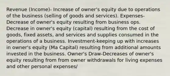 Revenue (Income)- Increase of owner's equity due to operations of the business (selling of goods and services). Expenses-Decrease of owner's equity resulting from business ops. Decrease in owner's equity (capital) resulting from the cost of goods, fixed assets, and services and supplies consumed in the operations of a business. Investment-keeping up with increases in owner's equity (Ma Capital) resulting from additional amounts invested in the business. Owner's Draw-Decreases of owner's equity resulting from from owner withdrawals for living expenses and other personal expenses/