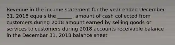 Revenue in the income statement for the year ended December 31, 2018 equals the ______. amount of cash collected from customers during 2018 amount earned by selling goods or services to customers during 2018 accounts receivable balance in the December 31, 2018 balance sheet